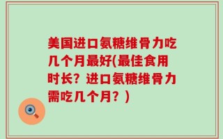 美国进口氨糖维骨力吃几个月最好(最佳食用时长？进口氨糖维骨力需吃几个月？)