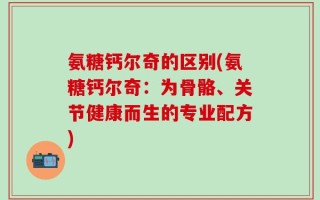 氨糖钙尔奇的区别(氨糖钙尔奇：为骨骼、关节健康而生的专业配方)