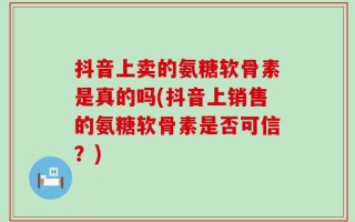 抖音上卖的氨糖软骨素是真的吗(抖音上销售的氨糖软骨素是否可信？)