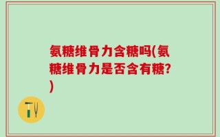氨糖维骨力含糖吗(氨糖维骨力是否含有糖？)
