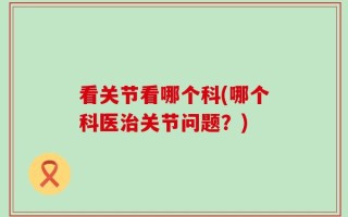 看关节看哪个科(哪个科医治关节问题？)