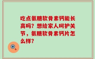吃点氨糖软骨素钙能长高吗？想给家人呵护关节，氨糖软骨素钙片怎么样？
