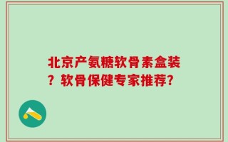 北京产氨糖软骨素盒装？软骨保健专家推荐？
