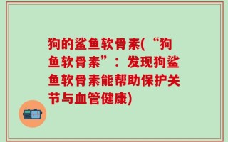 狗的鲨鱼软骨素(“狗鱼软骨素”：发现狗鲨鱼软骨素能帮助保护关节与血管健康)