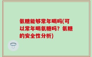 氨糖能够常年喝吗(可以常年喝氨糖吗？氨糖的安全性分析)