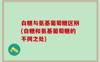 白糖与氨基葡萄糖区别(白糖和氨基葡萄糖的不同之处)