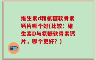 维生素d和氨糖软骨素钙片哪个好(比较：维生素D与氨糖软骨素钙片，哪个更好？)