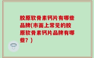 胶原软骨素钙片有哪些品牌(市面上常见的胶原软骨素钙片品牌有哪些？)