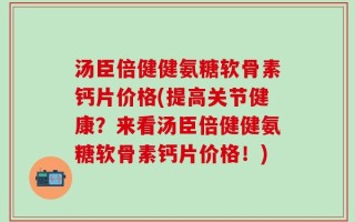 汤臣倍健健氨糖软骨素钙片价格(提高关节健康？来看汤臣倍健健氨糖软骨素钙片价格！)