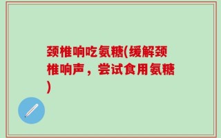 颈椎响吃氨糖(缓解颈椎响声，尝试食用氨糖)