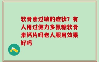 软骨素过敏的症状？有人用过健力多氨糖软骨素钙片吗老人服用效果好吗