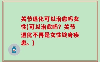 关节退化可以治愈吗女性(可以治愈吗？关节退化不再是女性终身疾患。)
