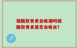 硫酸软骨素会吸潮吗硫酸软骨素是否会吸水？