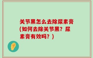 关节黑怎么去除尿素膏(如何去除关节黑？尿素膏有效吗？)