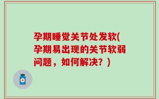 孕期睡觉关节处发软(孕期易出现的关节软弱问题，如何解决？)