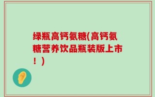 绿瓶高钙氨糖(高钙氨糖营养饮品瓶装版上市！)