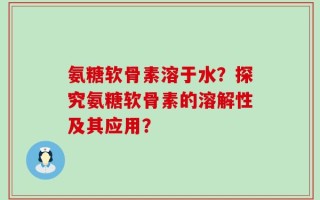 氨糖软骨素溶于水？探究氨糖软骨素的溶解性及其应用？