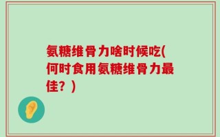 氨糖维骨力啥时候吃(何时食用氨糖维骨力最佳？)