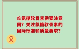 吃氨糖软骨素需要注意国？关注氨糖软骨素的国际标准和质量要求？