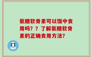 氨糖软骨素可以饭中食用吗？？了解氨糖软骨素的正确食用方法？