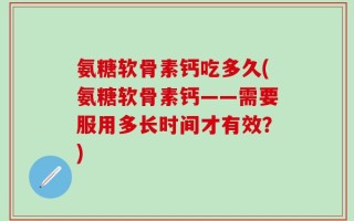 氨糖软骨素钙吃多久(氨糖软骨素钙——需要服用多长时间才有效？)