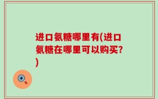 进口氨糖哪里有(进口氨糖在哪里可以购买？)