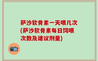 萨沙软骨素一天喂几次(萨沙软骨素每日饲喂次数及建议剂量)