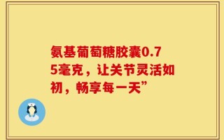 氨基葡萄糖胶囊0.75毫克，让关节灵活如初，畅享每一天”