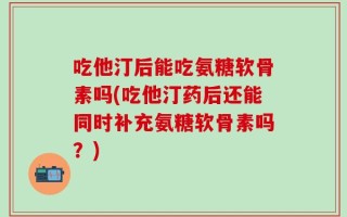 吃他汀后能吃氨糖软骨素吗(吃他汀药后还能同时补充氨糖软骨素吗？)