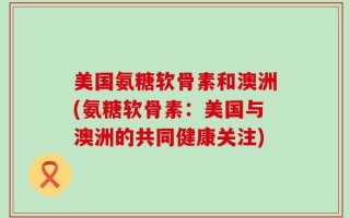 美国氨糖软骨素和澳洲(氨糖软骨素：美国与澳洲的共同健康关注)