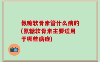 氨糖软骨素管什么病的(氨糖软骨素主要适用于哪些病症)