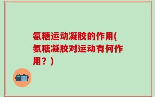 氨糖运动凝胶的作用(氨糖凝胶对运动有何作用？)