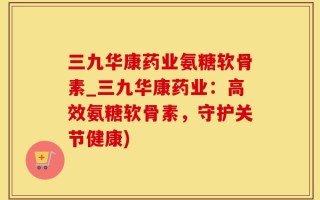 三九华康药业氨糖软骨素_三九华康药业：高效氨糖软骨素，守护关节健康)