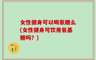 女性健身可以喝氨糖么(女性健身可饮用氨基糖吗？)