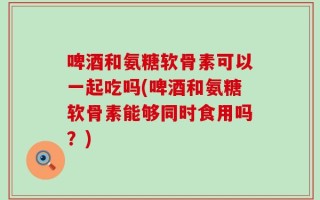 啤酒和氨糖软骨素可以一起吃吗(啤酒和氨糖软骨素能够同时食用吗？)