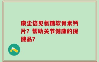 康尘倍见氨糖软骨素钙片？帮助关节健康的保健品？