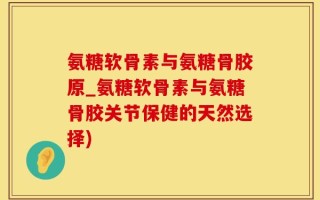 氨糖软骨素与氨糖骨胶原_氨糖软骨素与氨糖骨胶关节保健的天然选择)