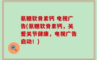 氨糖软骨素钙 电视广告(氨糖软骨素钙，关爱关节健康，电视广告启动！)