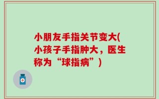 小朋友手指关节变大(小孩子手指肿大，医生称为“球指病”)