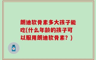 朗迪软骨素多大孩子能吃(什么年龄的孩子可以服用朗迪软骨素？)