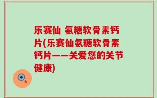 乐赛仙 氨糖软骨素钙片(乐赛仙氨糖软骨素钙片——关爱您的关节健康)