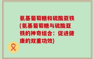 氨基葡萄糖和硫酸亚铁(氨基葡萄糖与硫酸亚铁的神奇组合：促进健康的双重功效)
