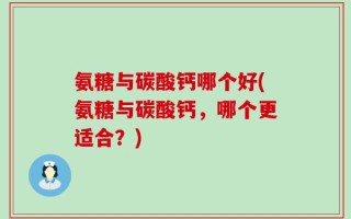 氨糖与碳酸钙哪个好(氨糖与碳酸钙，哪个更适合？)
