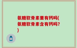 氨糖软骨素里有钙吗(氨糖软骨素含有钙吗？)