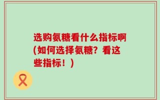 选购氨糖看什么指标啊(如何选择氨糖？看这些指标！)