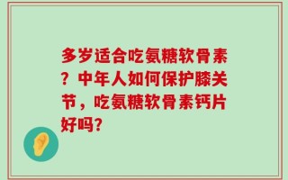 多岁适合吃氨糖软骨素？中年人如何保护膝关节，吃氨糖软骨素钙片好吗？