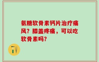 氨糖软骨素钙片治疗痛风？膝盖疼痛，可以吃软骨素吗？