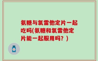 氨糖与氯雷他定片一起吃吗(氨糖和氯雷他定片能一起服用吗？)