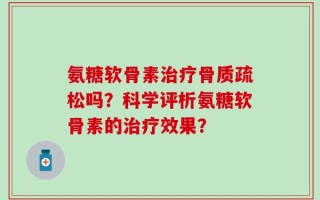 氨糖软骨素治疗骨质疏松吗？科学评析氨糖软骨素的治疗效果？