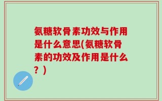 氨糖软骨素功效与作用是什么意思(氨糖软骨素的功效及作用是什么？)